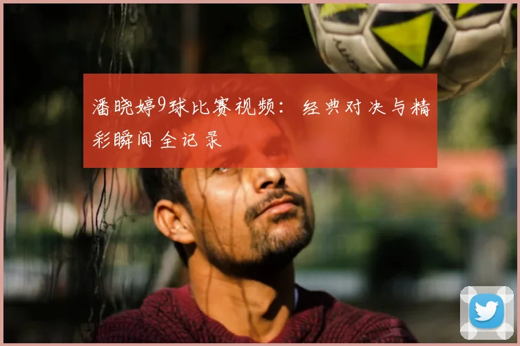 潘晓婷9球比赛视频：经典对决与精彩瞬间全记录